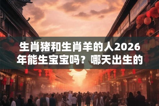 生肖猪和生肖羊的人2026年能生宝宝吗？哪天出生的宝宝好？
