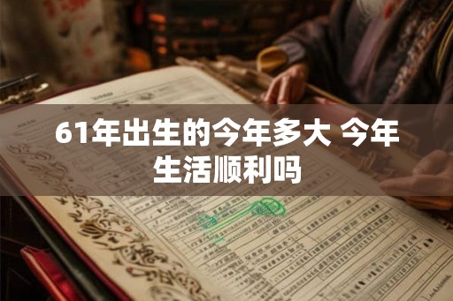 61年出生的今年多大 今年生活顺利吗 61年出生的今年多大 今年生活顺利吗