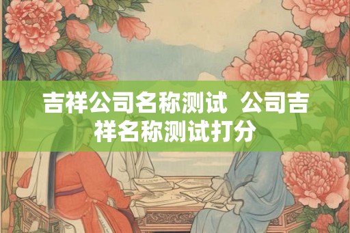 吉祥公司名称测试  公司吉祥名称测试打分