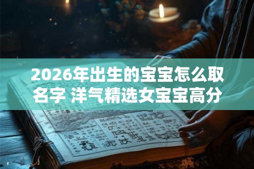 2026年出生的宝宝怎么取名字 洋气精选女宝宝高分名字