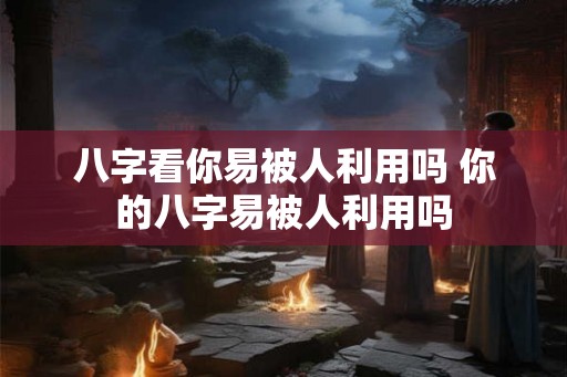 八字看你易被人利用吗 你的八字易被人利用吗