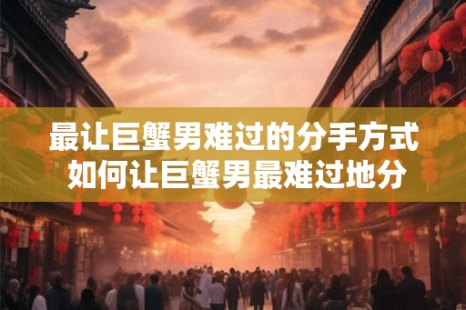 最让巨蟹男难过的分手方式 如何让巨蟹男最难过地分手