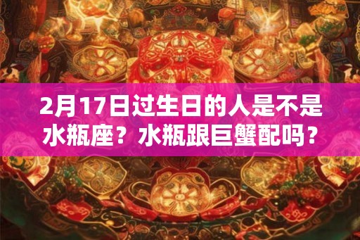2月17日过生日的人是不是水瓶座?水瓶跟巨蟹配吗? 2月17日过生日的人是不是水瓶座?水瓶跟巨蟹配吗?
