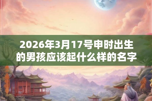 2026年3月17号申时出生的男孩应该起什么样的名字