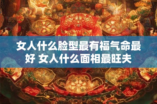 女人什么脸型最有福气命最好 女人什么面相最旺夫