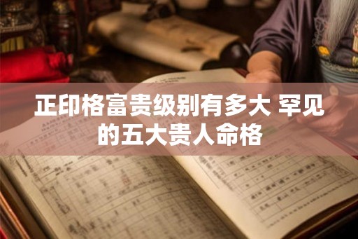 正印格富贵级别有多大 罕见的五大贵人命格