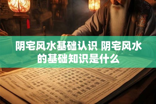 阴宅风水基础认识 阴宅风水的基础知识是什么