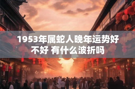1953年属蛇人晚年运势好不好 有什么波折吗 1953年属蛇人晚年运势好不好 有什么波折吗