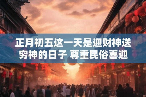正月初五这一天是迎财神送穷神的日子 尊重民俗喜迎新春