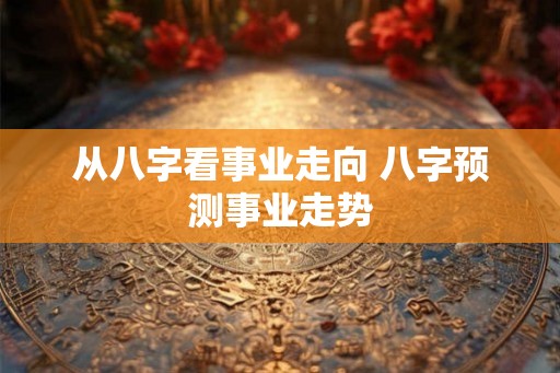 从八字看事业走向 八字预测事业走势