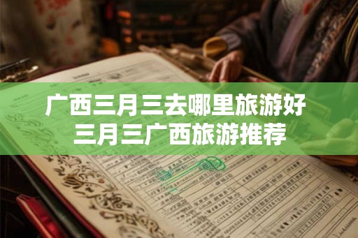 广西三月三去哪里旅游好 三月三广西旅游推荐