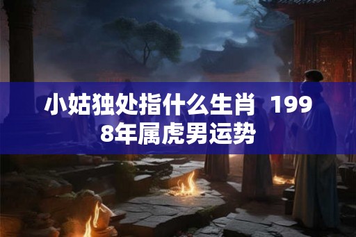 小姑独处指什么生肖  1998年属虎男运势