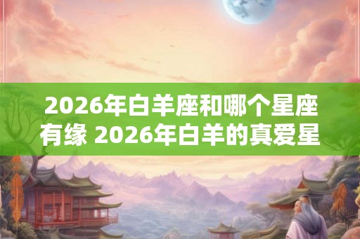 2026年白羊座和哪个星座有缘 2026年白羊的真爱星座