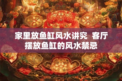 家里放鱼缸风水讲究 客厅摆放鱼缸的风水禁忌 家里放鱼缸风水讲究 客厅摆放鱼缸的风水禁忌