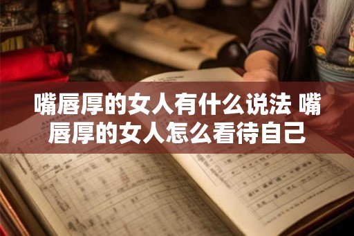 嘴唇厚的女人有什么说法 嘴唇厚的女人怎么看待自己 嘴唇厚的女人有什么说法 嘴唇厚的女人怎么看待自己