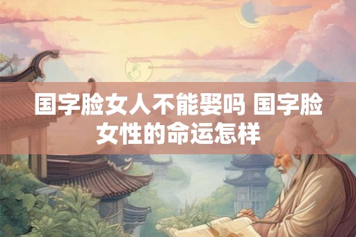 国字脸女人不能娶吗 国字脸女性的命运怎样
