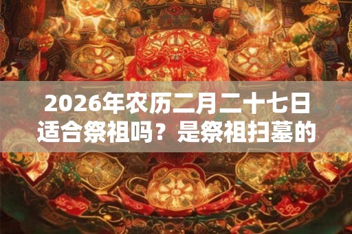 2026年农历二月二十七日适合祭祖吗？是祭祖扫墓的吉日吗？