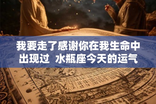 我要走了感谢你在我生命中出现过  水瓶座今天的运气怎么样啊