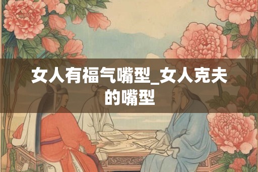 女人有福气嘴型_女人克夫的嘴型 女人有福气嘴型_女人克夫的嘴型