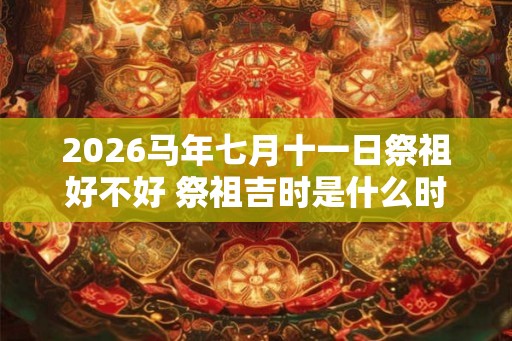 2026马年七月十一日祭祖好不好 祭祖吉时是什么时候