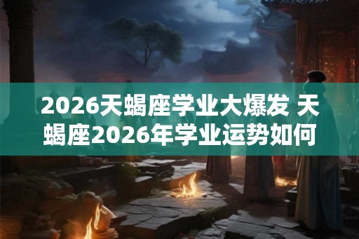 2026天蝎座学业大爆发 天蝎座2026年学业运势如何