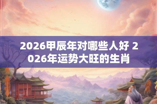 2026甲辰年对哪些人好 2026年运势大旺的生肖 2026甲辰年对哪些人好 2026年运势大旺的生肖