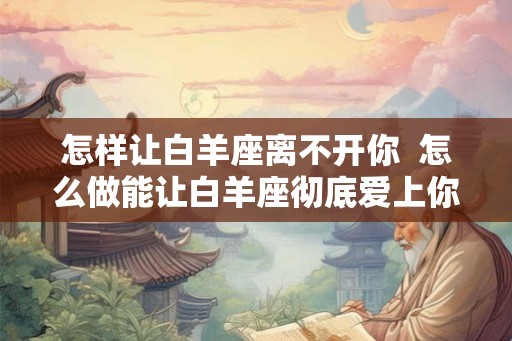 怎样让白羊座离不开你  怎么做能让白羊座彻底爱上你