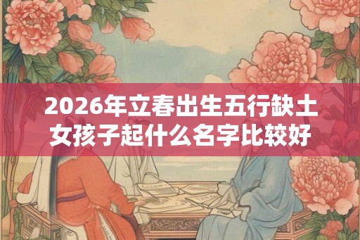 2026年立春出生五行缺土女孩子起什么名字比较好