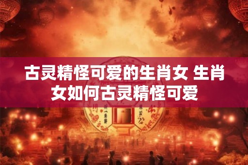 古灵精怪可爱的生肖女 生肖女如何古灵精怪可爱