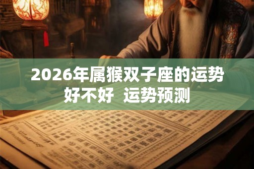 2026年属猴双子座的运势好不好 运势预测 2026年属猴双子座的运势好不好 运势预测