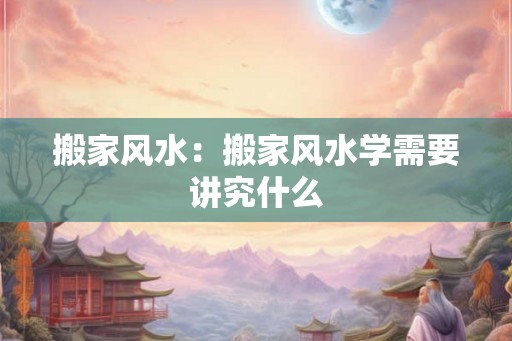 搬家风水：搬家风水学需要讲究什么