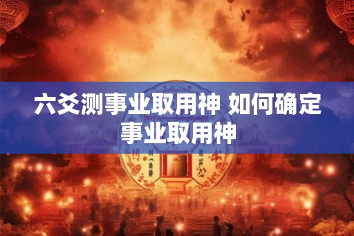 六爻测事业取用神 如何确定事业取用神 六爻测事业取用神 如何确定事业取用神