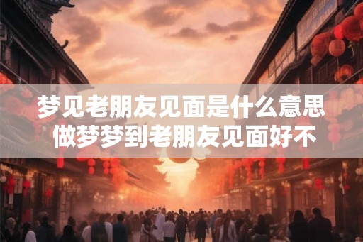 梦见老朋友见面是什么意思 做梦梦到老朋友见面好不好