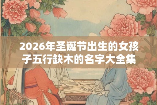 2026年圣诞节出生的女孩子五行缺木的名字大全集
