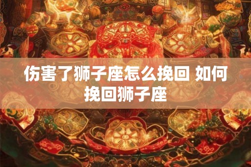 伤害了狮子座怎么挽回 如何挽回狮子座 伤害了狮子座怎么挽回 如何挽回狮子座