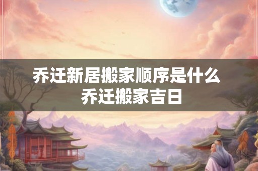 乔迁新居搬家顺序是什么  乔迁搬家吉日