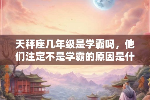 天秤座几年级是学霸吗，他们注定不是学霸的原因是什么？