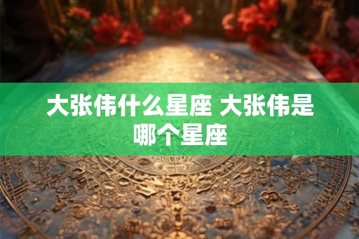 大张伟什么星座 大张伟是哪个星座