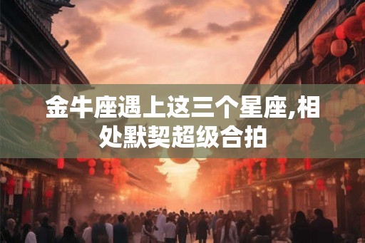 金牛座遇上这三个星座,相处默契超级合拍