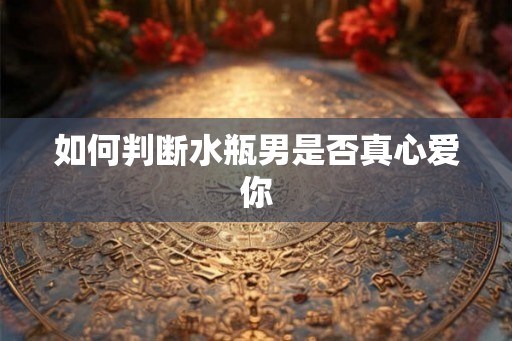 如何判断水瓶男是否真心爱你