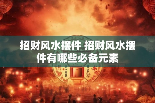 招财风水摆件 招财风水摆件有哪些必备元素