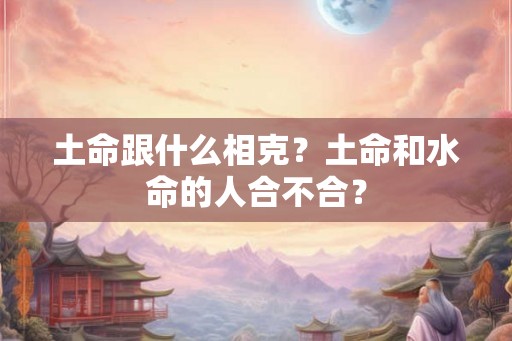 土命跟什么相克?土命和水命的人合不合? 土命跟什么相克?土命和水命的人合不合?