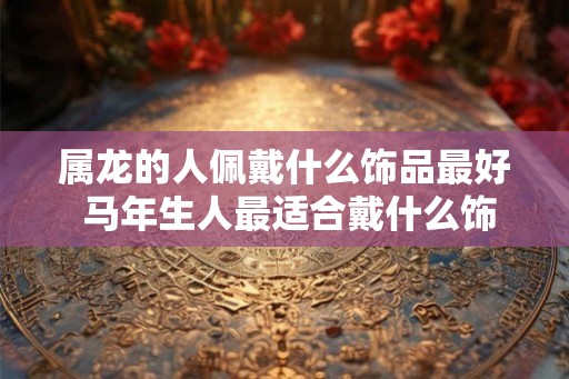 属龙的人佩戴什么饰品最好 马年生人最适合戴什么饰品