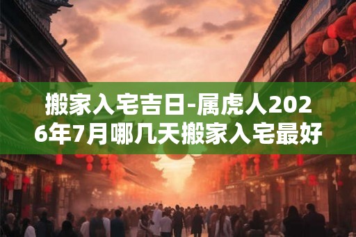搬家入宅吉日-属虎人2026年7月哪几天搬家入宅最好