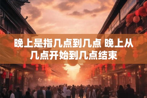 晚上是指几点到几点 晚上从几点开始到几点结束 晚上是指几点到几点 晚上从几点开始到几点结束