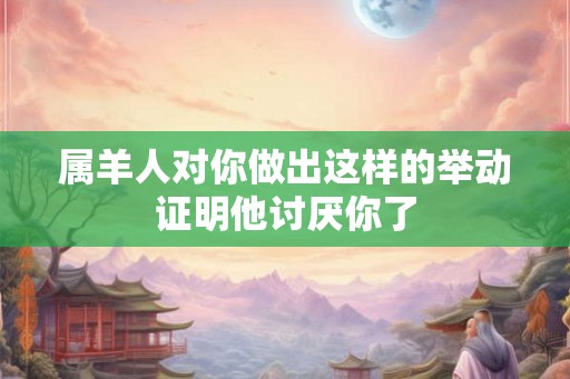 属羊人对你做出这样的举动证明他讨厌你了 属羊人对你做出这样的举动证明他讨厌你了