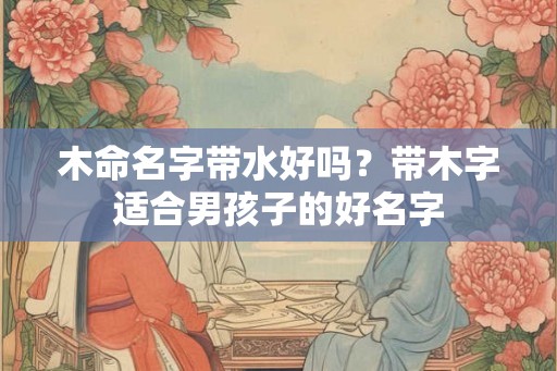 木命名字带水好吗？带木字适合男孩子的好名字
