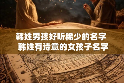 韩姓男孩好听稀少的名字 韩姓有诗意的女孩子名字 韩姓男孩好听稀少的名字 韩姓有诗意的女孩子名字