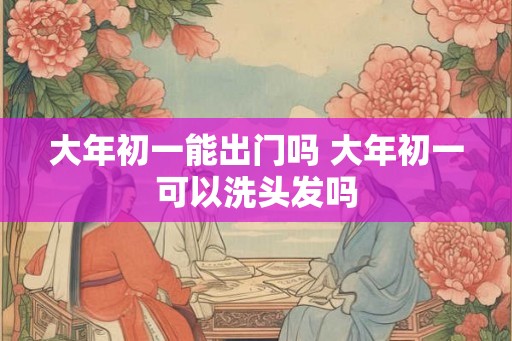 大年初一能出门吗 大年初一可以洗头发吗