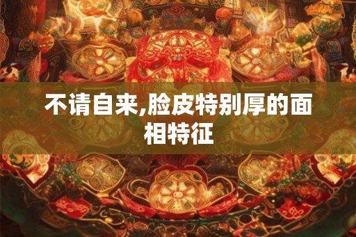不请自来,脸皮特别厚的面相特征 不请自来,脸皮特别厚的面相特征